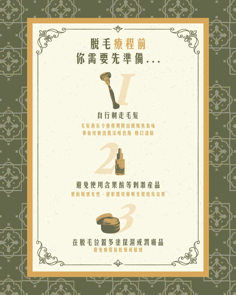 脫毛療程前的3大準備事項。（1）先自行剃走療程位置的毛髮，因為毛髮過長會令療程期間出現燒焦氣味，事後皮膚亦會出現深啡色點，難以清除（2）避免使用含果酸等刺激產品，因為果酸屬感光性，會影響皮膚吸光程度及效果（3）在脫毛位置多塗保濕或潤膚品，避免療程後乾燥或敏感。脫毛前做好充足準備令療程效果加倍！